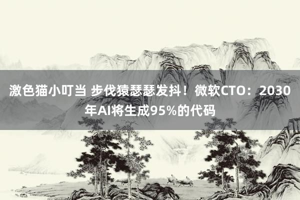 激色猫小叮当 步伐猿瑟瑟发抖！微软CTO：2030年AI将生成95%的代码