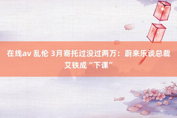在线av 乱伦 3月寄托过没过两万：蔚来乐谈总裁艾铁成“下课”