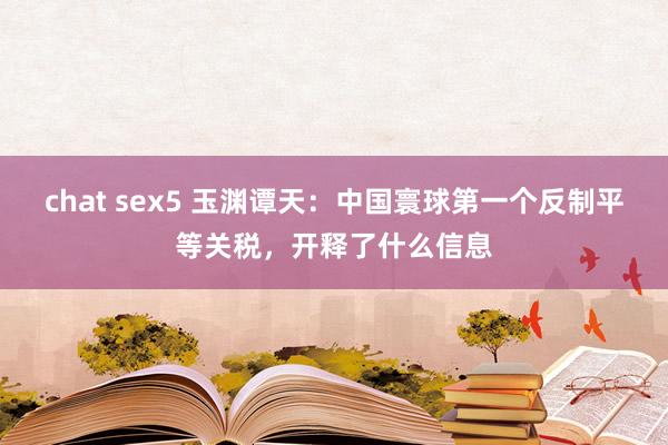 chat sex5 玉渊谭天：中国寰球第一个反制平等关税，开释了什么信息