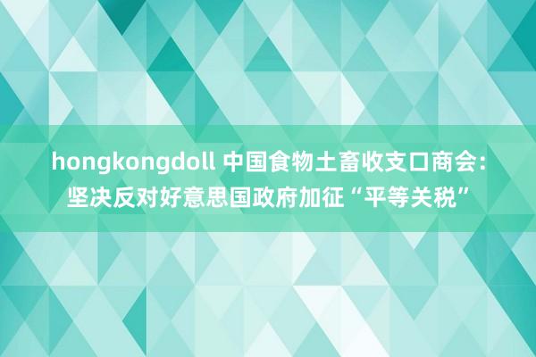 hongkongdoll 中国食物土畜收支口商会：坚决反对好意思国政府加征“平等关税”