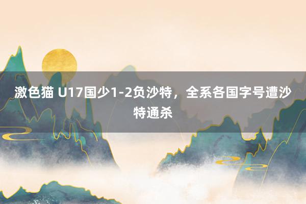 激色猫 U17国少1-2负沙特，全系各国字号遭沙特通杀