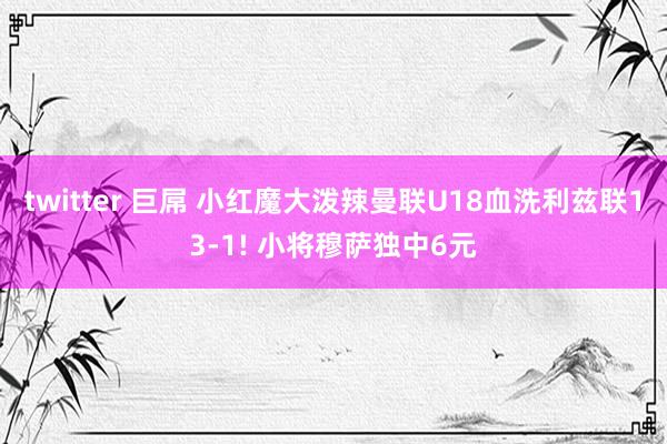 twitter 巨屌 小红魔大泼辣曼联U18血洗利兹联13-1! 小将穆萨独中6元