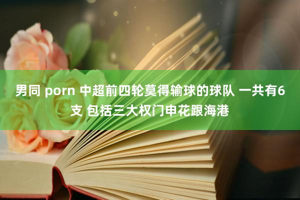 男同 porn 中超前四轮莫得输球的球队 一共有6支 包括三大权门申花跟海港