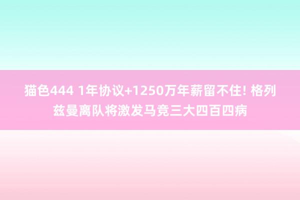 猫色444 1年协议+1250万年薪留不住! 格列兹曼离队将激发马竞三大四百四病