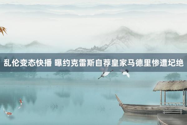 乱伦变态快播 曝约克雷斯自荐皇家马德里惨遭圮绝