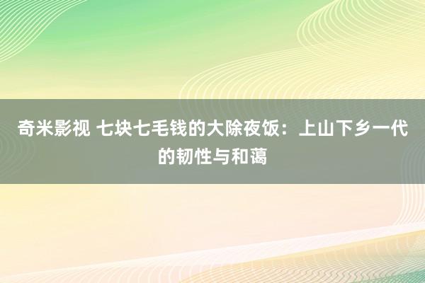 奇米影视 七块七毛钱的大除夜饭：上山下乡一代的韧性与和蔼