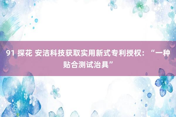91 探花 安洁科技获取实用新式专利授权：“一种贴合测试治具”