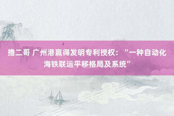 撸二哥 广州港赢得发明专利授权：“一种自动化海铁联运平移格局及系统”
