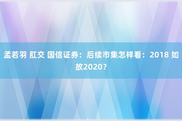 孟若羽 肛交 国信证券：后续市集怎样看：2018 如故2020？