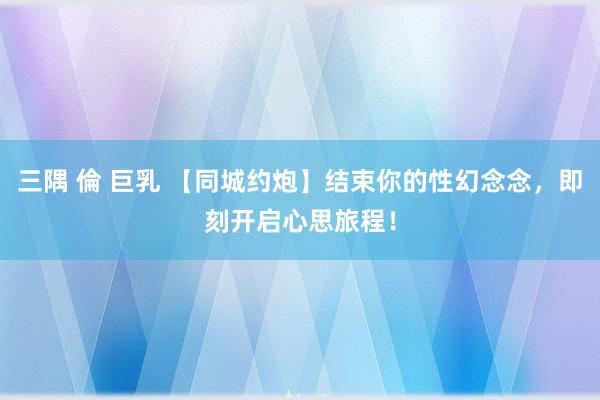 三隅 倫 巨乳 【同城约炮】结束你的性幻念念，即刻开启心思旅程！