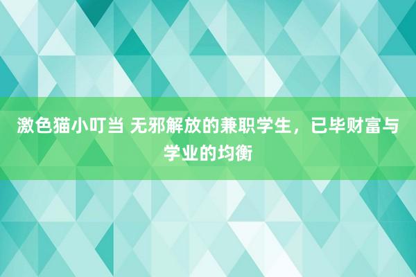 激色猫小叮当 无邪解放的兼职学生，已毕财富与学业的均衡