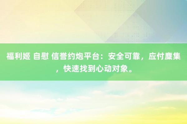 福利姬 自慰 信誉约炮平台：安全可靠，应付麇集，快速找到心动对象。