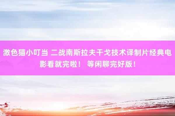 激色猫小叮当 二战南斯拉夫干戈技术译制片经典电影看就完啦！ 等闲聊完好版！