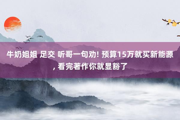 牛奶姐姐 足交 听哥一句劝! 预算15万就买新能源， 看完著作你就显豁了
