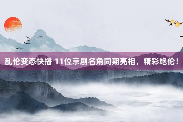 乱伦变态快播 11位京剧名角同期亮相，精彩绝伦！