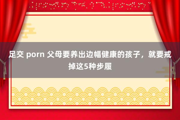 足交 porn 父母要养出边幅健康的孩子，就要戒掉这5种步履