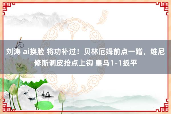 刘涛 ai换脸 将功补过！贝林厄姆前点一蹭，维尼修斯调皮抢点上钩 皇马1-1扳平