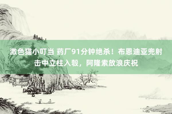 激色猫小叮当 药厂91分钟绝杀！布恩迪亚兜射击中立柱入彀，阿隆索放浪庆祝