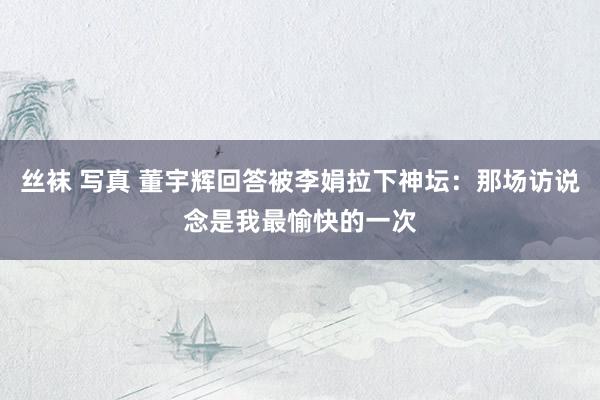 丝袜 写真 董宇辉回答被李娟拉下神坛：那场访说念是我最愉快的一次