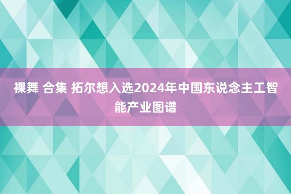 裸舞 合集 拓尔想入选2024年中国东说念主工智能产业图谱
