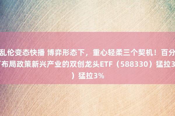 乱伦变态快播 博弈形态下，重心轻柔三个契机！百分百布局政策新兴产业的双创龙头ETF（588330）猛拉3%