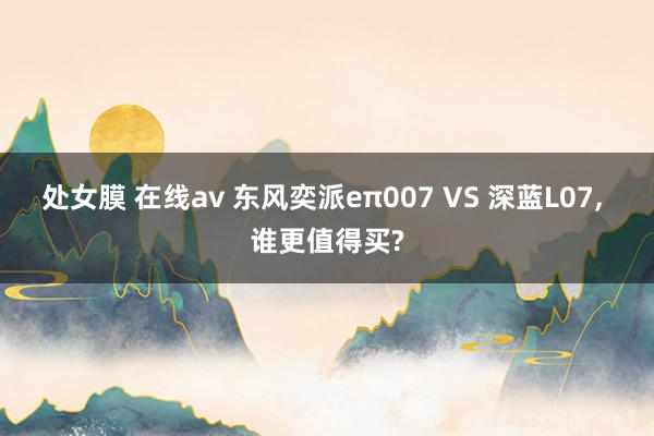 处女膜 在线av 东风奕派eπ007 VS 深蓝L07， 谁更值得买?