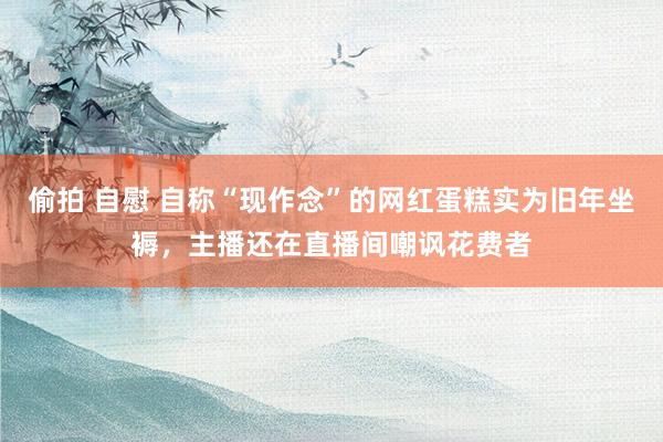 偷拍 自慰 自称“现作念”的网红蛋糕实为旧年坐褥，主播还在直播间嘲讽花费者