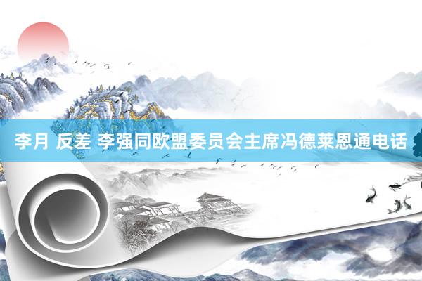 李月 反差 李强同欧盟委员会主席冯德莱恩通电话