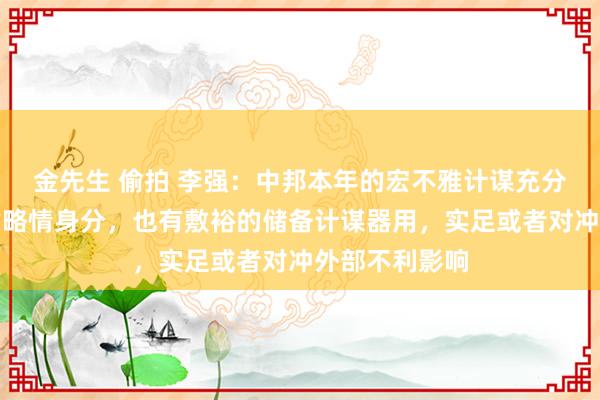金先生 偷拍 李强：中邦本年的宏不雅计谋充分磋议了多样省略情身分，也有敷裕的储备计谋器用，实足或者对冲外部不利影响