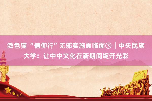 激色猫 “信仰行”无邪实施面临面③｜中央民族大学：让中中文化在新期间绽开光彩
