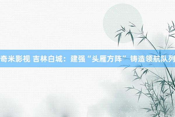 奇米影视 吉林白城：建强“头雁方阵” 铸造领航队列