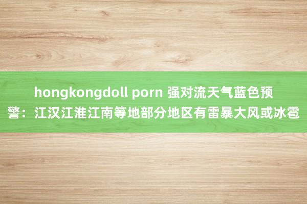 hongkongdoll porn 强对流天气蓝色预警：江汉江淮江南等地部分地区有雷暴大风或冰雹