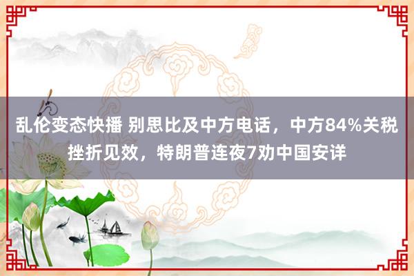 乱伦变态快播 别思比及中方电话，中方84%关税挫折见效，特朗普连夜7劝中国安详