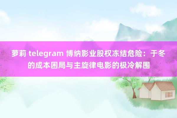 萝莉 telegram 博纳影业股权冻结危险：于冬的成本困局与主旋律电影的极冷解围