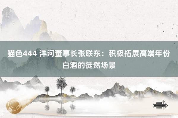 猫色444 洋河董事长张联东：积极拓展高端年份白酒的徒然场景