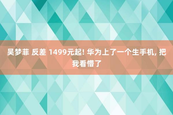 吴梦菲 反差 1499元起! 华为上了一个生手机， 把我看懵了