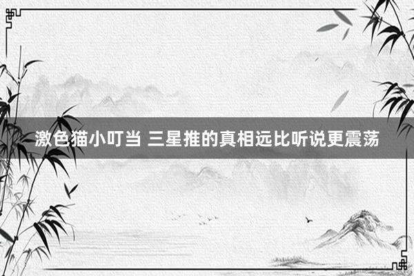 激色猫小叮当 三星推的真相远比听说更震荡