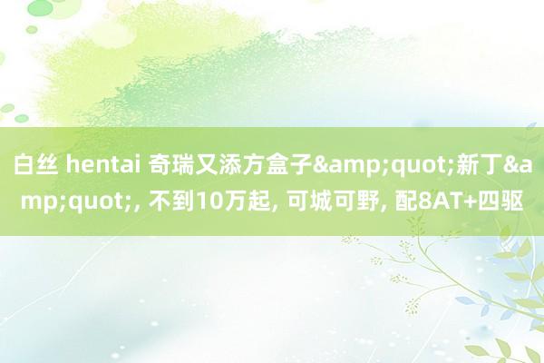 白丝 hentai 奇瑞又添方盒子&quot;新丁&quot;， 不到10万起， 可城可野， 配8AT+四驱