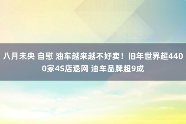 八月未央 自慰 油车越来越不好卖！旧年世界超4400家4S店退网 油车品牌超9成