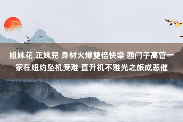 姐妹花 正妹兒 身材火爆雙倍快樂 西门子高管一家在纽约坠机受难 直升机不雅光之旅成悲催
