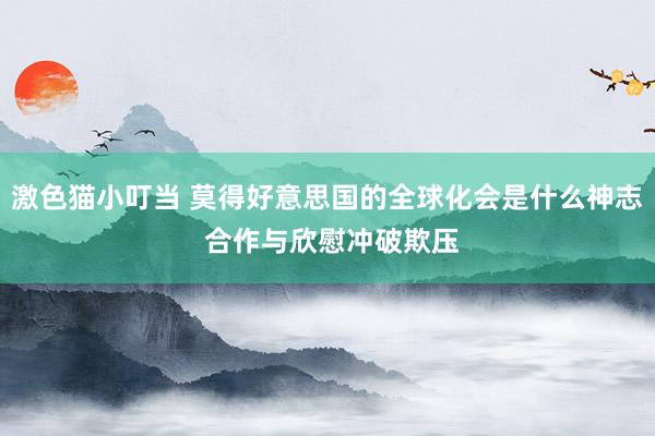 激色猫小叮当 莫得好意思国的全球化会是什么神志 合作与欣慰冲破欺压