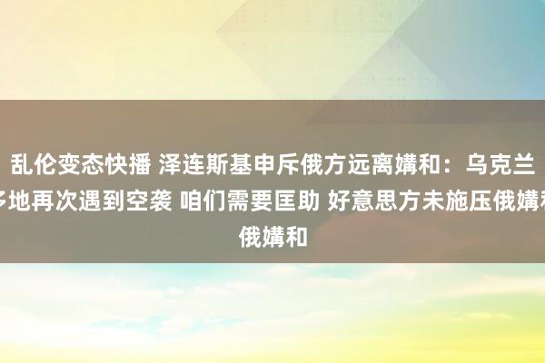 乱伦变态快播 泽连斯基申斥俄方远离媾和：乌克兰多地再次遇到空袭 咱们需要匡助 好意思方未施压俄媾和
