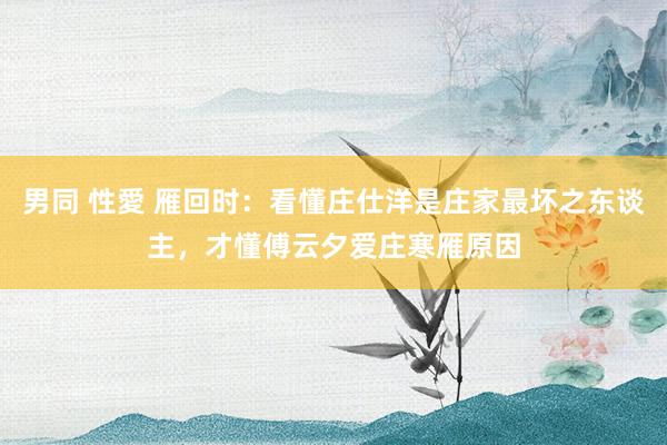 男同 性愛 雁回时：看懂庄仕洋是庄家最坏之东谈主，才懂傅云夕爱庄寒雁原因