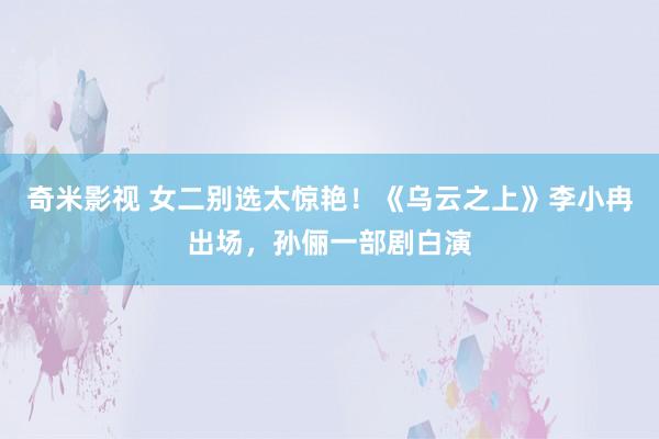 奇米影视 女二别选太惊艳！《乌云之上》李小冉出场，孙俪一部剧白演
