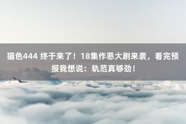 猫色444 终于来了！18集作恶大剧来袭，看完预报我想说：轨范真够劲！