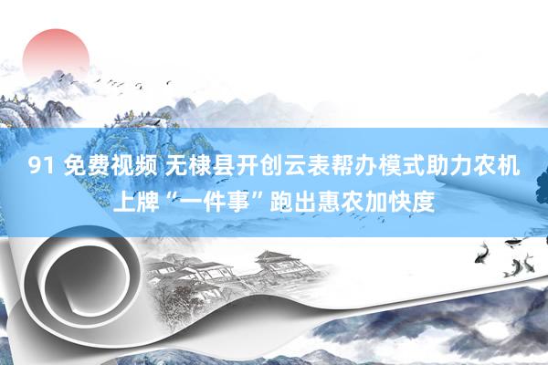 91 免费视频 无棣县开创云表帮办模式助力农机上牌“一件事”跑出惠农加快度