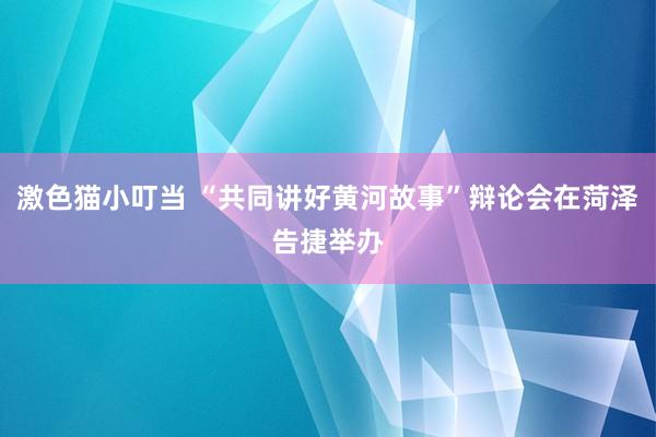 激色猫小叮当 “共同讲好黄河故事”辩论会在菏泽告捷举办