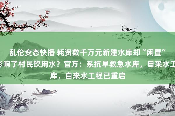 乱伦变态快播 耗资数千万元新建水库却“闲置”8年，还影响了村民饮用水？官方：系抗旱救急水库，自来水工程已重启