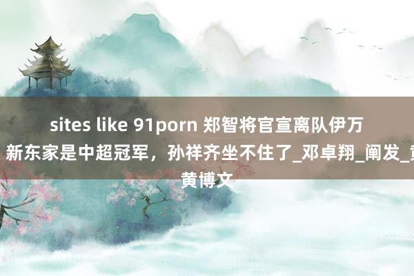sites like 91porn 郑智将官宣离队伊万国足！新东家是中超冠军，孙祥齐坐不住了_邓卓翔_阐发_黄博文