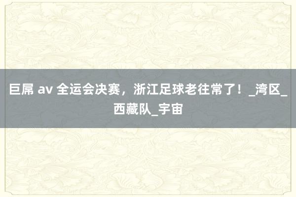 巨屌 av 全运会决赛，浙江足球老往常了！_湾区_西藏队_宇宙
